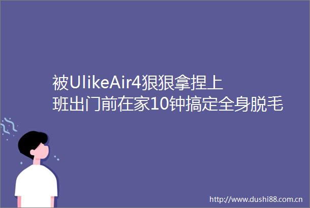 被UlikeAir4狠狠拿捏上班出门前在家10钟搞定全身脱毛