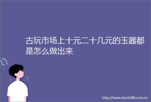 古玩市场上十元二十几元的玉器都是怎么做出来