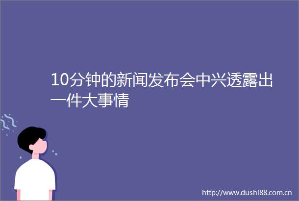 10分钟的新闻发布会中兴透露出一件大事情