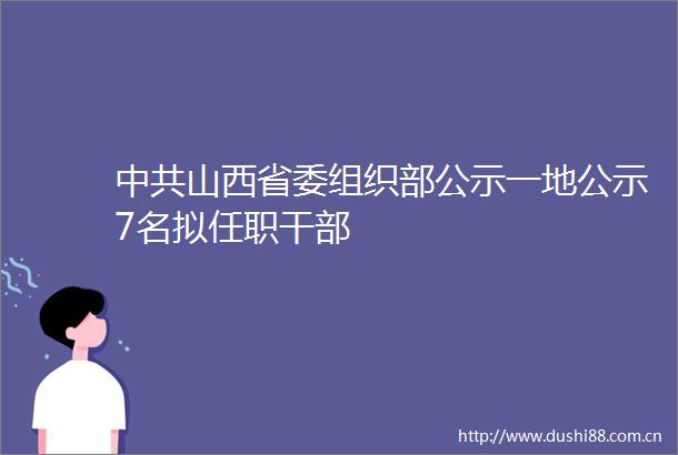 山西省委组织部公示一地公示7名拟任职
