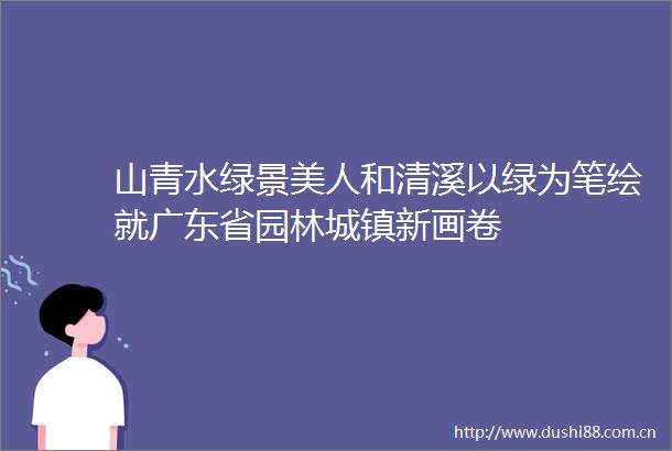 山青水绿景美人和清溪以绿为笔绘就广东省园林城镇新画卷