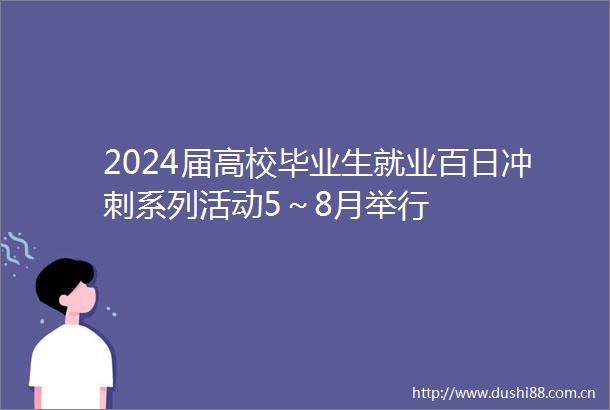 2024届高校毕业生就业百日冲刺系列活动5～8月举行
