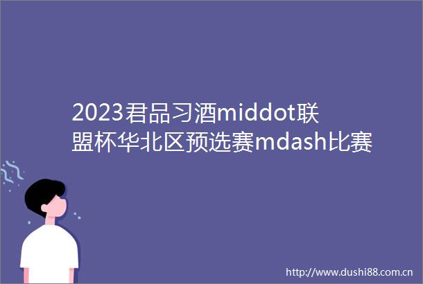 2023君品习酒middot联盟杯华北区预选赛mdash比赛通知