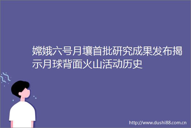 嫦娥六号月壤首批研究成果发布揭示月球背面火山活动历史