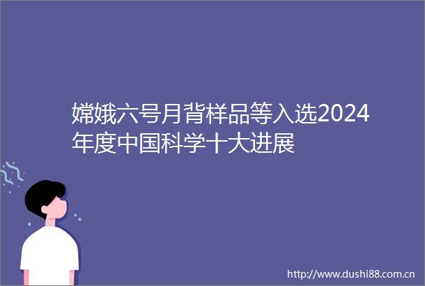 嫦娥六号月背样品等入选2024年度科学十大进展