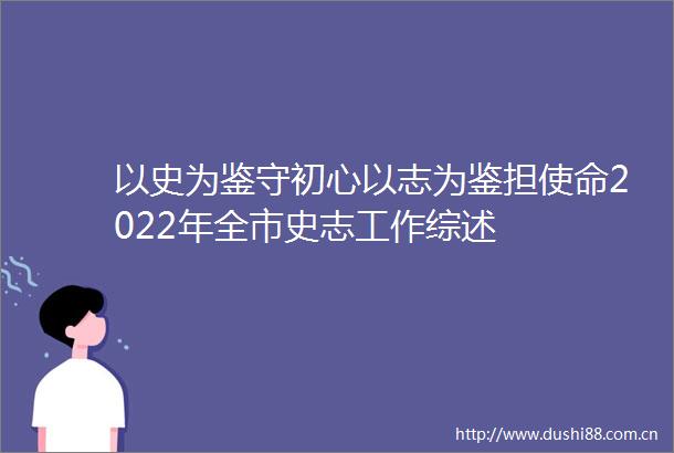 以史为鉴守初心以志为鉴担使命2022年全市史志工作综述