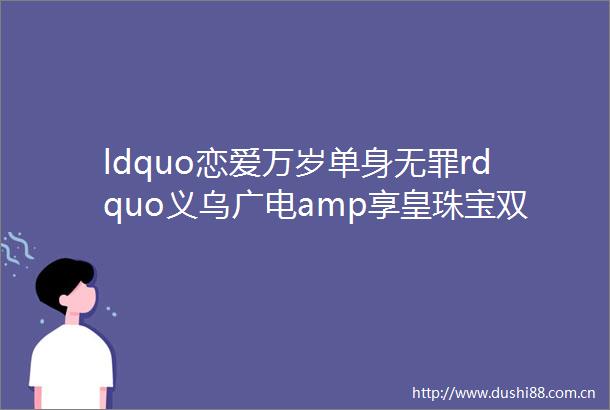 ldquo恋爱万岁单身无罪rdquo义乌广电amp享皇珠宝双十一秒杀活动来啦