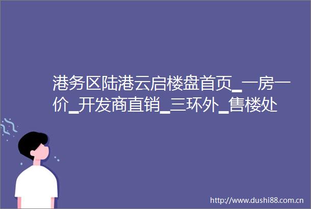 港务区陆港云启楼盘首页▁一房一价▁开发商直销▁三环外▁售楼处电话