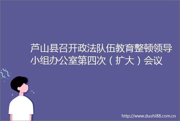 芦山县召开政法队伍教育整顿小组办公室第四次（扩大）会议