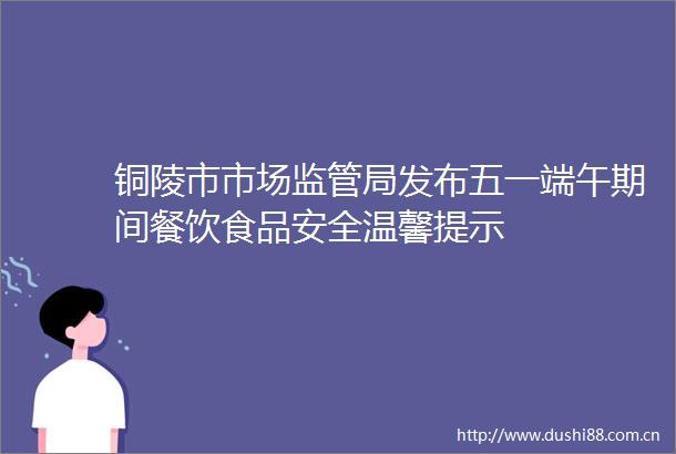 铜陵市市场监管局发布五一端午期间餐饮食品安全温馨提示