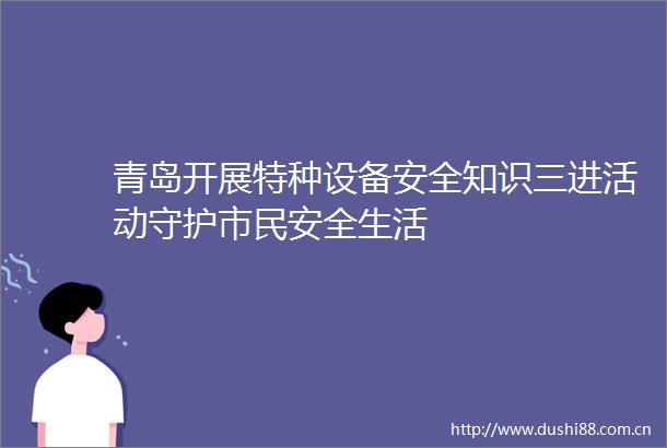 青岛开展特种设备安全知识三进活动守护市民安全生活