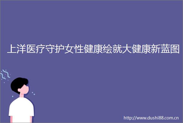 上洋医疗守护女性健康绘就大健康新蓝图