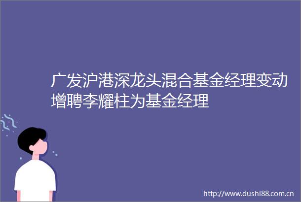 广发沪港深龙头混合基金经理变动增聘李耀柱为基金经理