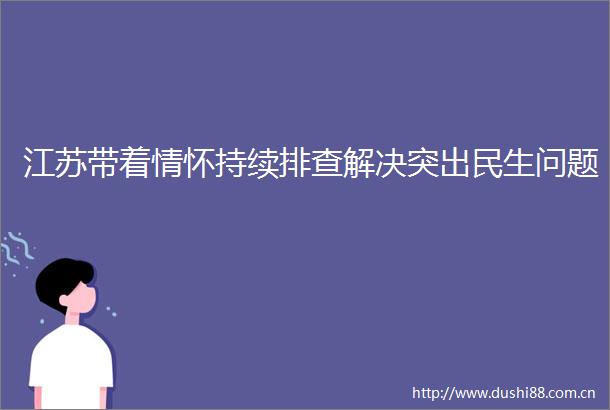 江苏带着情怀持续排查解决突出民生问题