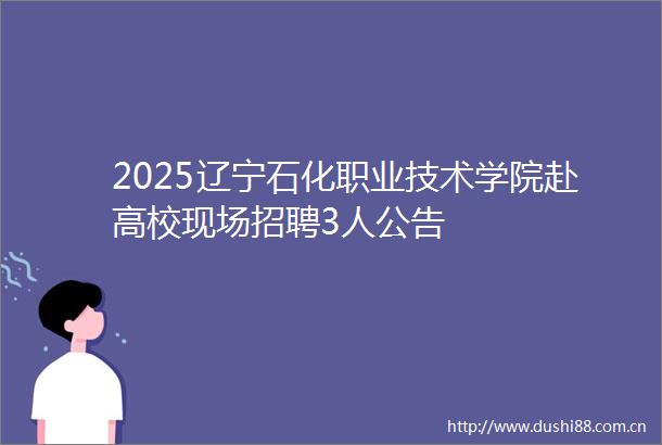 2025辽宁石化职业技术学院赴高校现场招聘3人公告