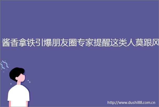 酱香拿铁引爆朋友圈专家提醒这类人莫跟风