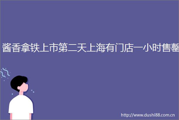 酱香拿铁上市第二天上海有门店一小时售罄