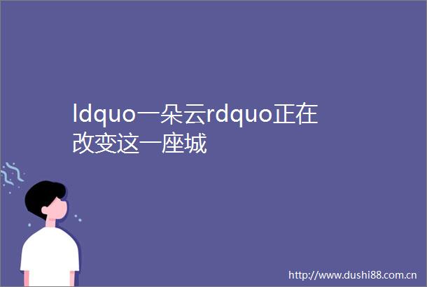 ldquo一朵云rdquo正在改变这一座城