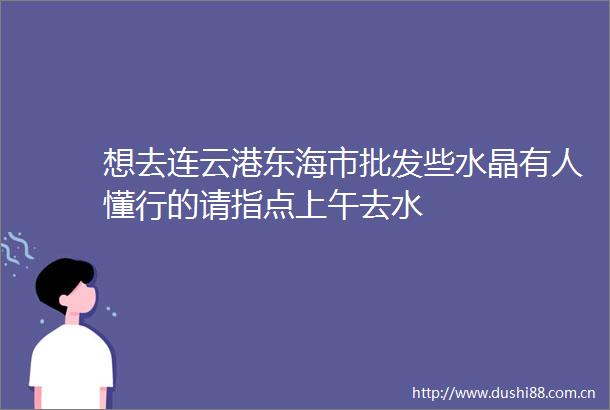 想去连云港东海市批发些水晶有人懂行的请指点上午去水