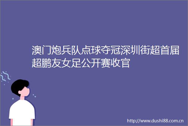 澳门炮兵队点球夺冠深圳街超首届超鹏友女足公开赛收官