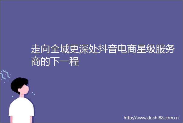 走向全域更深处抖音电商星级服务商的下一程