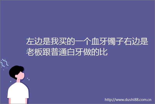 左边是我买的一个血牙镯子右边是老板跟普通白牙做的比