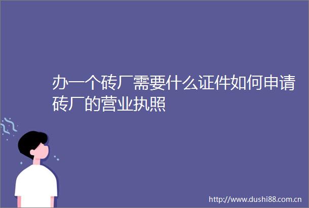 办一个砖厂需要什么证件如何申请砖厂的营业执照