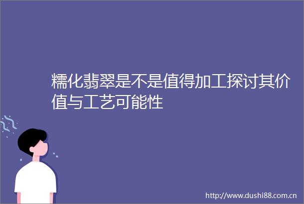 糯化翡翠是不是值得加工探讨其价值与工艺可能性