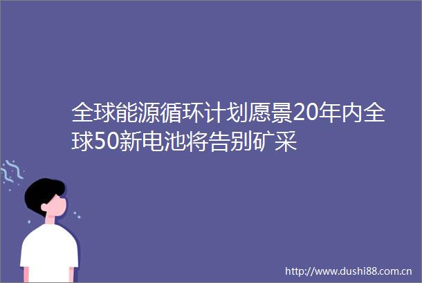 全球能源循环计划愿景20年内全球50新电池将告别矿采