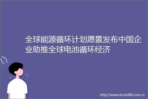 全球能源循环计划愿景发布企业助推全球电池循环经济