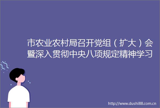 市农业农村局召开党组（扩大）会暨深入贯彻中央八项规定精神学习教育专题学习研讨会