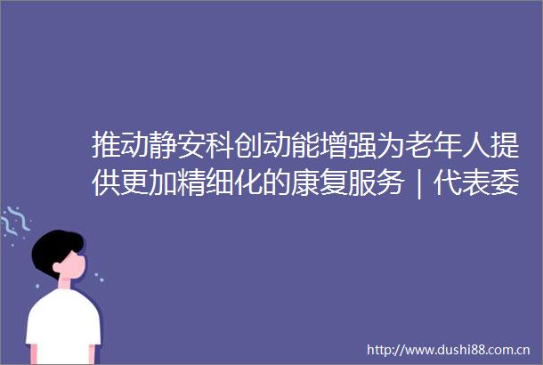 推动静安科创动能增强为老年人提供更加精细化的康复服务｜代表委员说