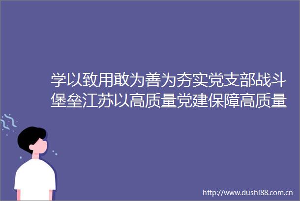 学以致用敢为善为夯实党支部战斗堡垒江苏以高质量党建保障高质量发展