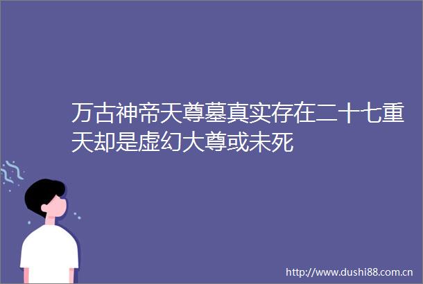 万古神帝天尊墓真实存在二十七重天却是虚幻大尊或未死