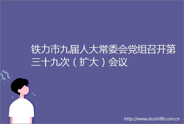 铁力市九届人大常委会党组召开第三十九次（扩大）会议