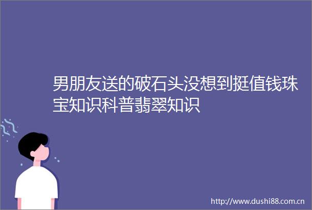 男朋友送的破石头没想到挺值钱珠宝知识科普翡翠知识