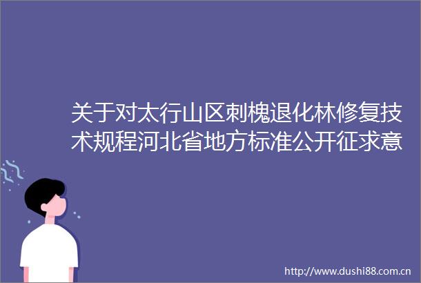 关于对太行山区刺槐退化林修复技术规程河北省地方标准公开征求意见的通知