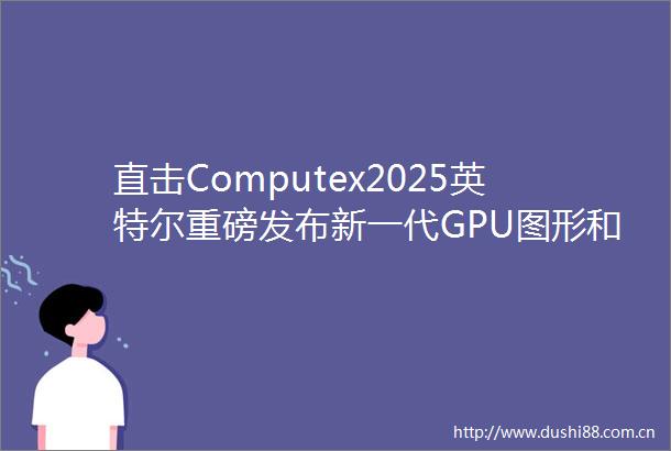 直击Computex2025英特尔重磅发布新一代GPU图形和AI性能跃升34倍