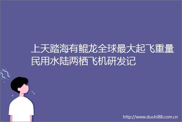 上天踏海有鲲龙全球最大起飞重量民用水陆两栖飞机研发记