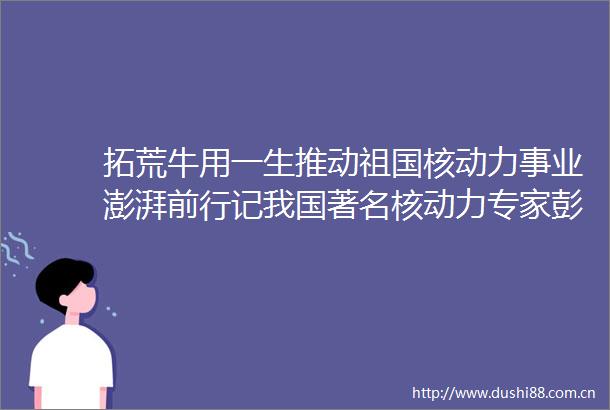 拓荒牛用一生推动祖国核动力事业澎湃前行记我国著名核动力专家彭士禄院士
