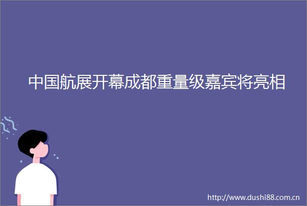 航展开幕成都重量级嘉宾将亮相