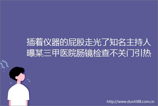 插着仪器的屁股走光了知名主持人曝某三甲医院肠镜检查不关门引热议