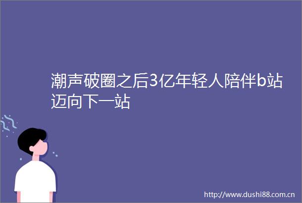 潮声破圈之后3亿年轻人陪伴b站迈向下一站