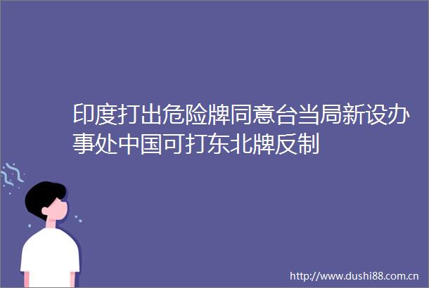 印度打出危险牌同意台当局新设办事处可打东北牌反制