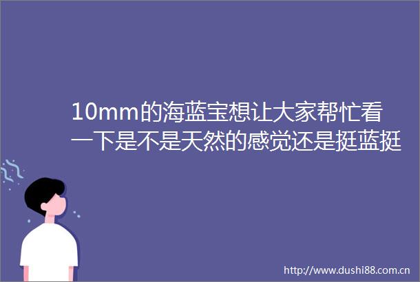 10mm的海蓝宝想让大家帮忙看一下是不是天然的感觉还是挺蓝挺透