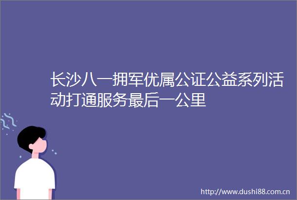 长沙八一拥军优属公证公益系列活动打通服务最后一公里