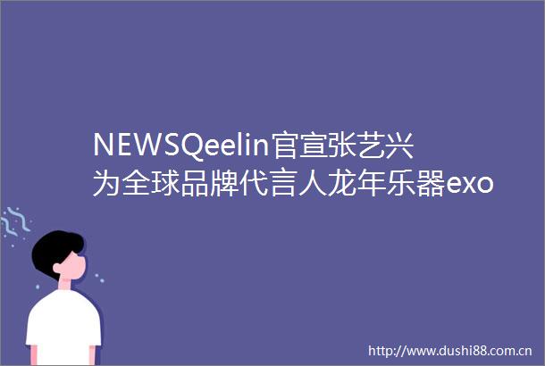 NEWSQeelin官宣张艺兴为全球品牌代言人龙年乐器exoqe
