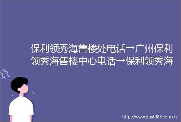 保利领秀海售楼处电话→广州保利领秀海售楼中心电话→保利领秀海楼盘百科→首页网站→楼盘百科→首页网站→24小时热线电话