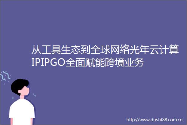 从工具生态到全球网络光年云计算IPIPGO全面赋能跨境业务