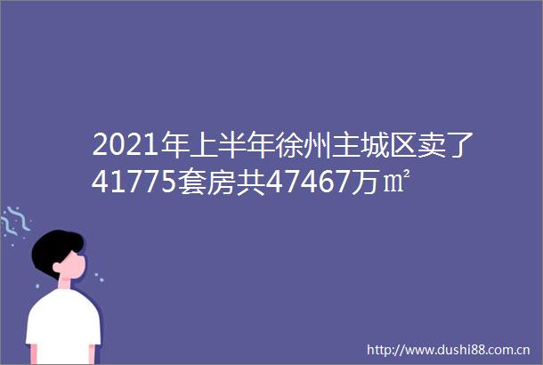 2021年上半年徐州主城区卖了41775套房共47467万㎡